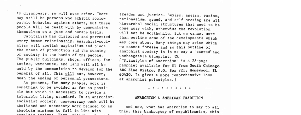 ty disappears, so will most crime. Thers may still be persons who exhibit socio- pathic behavior against others, but these people will be dealt with by communities themselves on a just and humane basis. Capitalism has distorted and porverted every human relationship. Anarchist-soci- alism will abolish capitalism and place the means of production and the running of society in the hands of the people. The public buildings, shops, offices, fac- tories, warchouse, and land will all be held by the communities to develop for the benefit of all. This will not, however, mean the ending of pursomnal possessions. At present, for many people, work is something to be avoided as far as possi ble but which is necessary to provide a tolerable living standard. In an anarchist- socialist society, unnecessary work will be abolished and necessary work reduced to an absolute minimum to fall in line with  Ereedom and justice. Sexism. ageism, racism, nationalism, greed, and self-seeking are all hierarchal social structures that need to be done away with, otherwise the revolution will not be worthwhile. But we cannot more than outline some of the developments which may come about. Many things may arise which we cannot foresee and so this outline of anarchist society is in no way a "sacred’ and unchangeable blueprint. R  ("Principles of Anarchisa” is a 28-page pamphlet available for $1 from South Chicago ABC Zine Distro, P.0. Box 721, Homewood, IL 60430. It gives a more comprehensive look  at anarchist principles.]  EEw o kw kR ARARCHISH & AMERICAN TRADITION  And now, what has Anarchism to say to all this, this bankruptcy of republicanism, this 